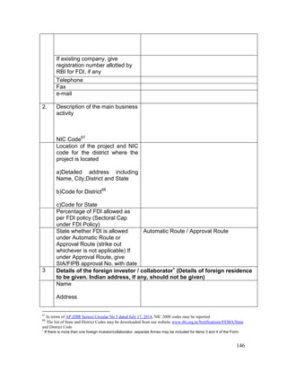146
If existing company, give
registration number allotted by
RBI for FDI, if any
Telephone
Fax
e-mail
2. Description of the main business
activity
NIC Code67
Location of the project and NIC
code for the district where the
project is located
a)Detailed address including
Name, City,District and State
b)Code for District68
c)Code for State
Percentage of FDI allowed as
per FDI policy (Sectoral Cap
under FDI Policy)
State whether FDI is allowed
under Automatic Route or
Approval Route (strike out
whichever is not applicable) If
under Approval Route, give
SIA/FIPB approval No. with date
Automatic Route / Approval Route
3 Details of the foreign investor / collaborator
(Details of foreign residence
to be given. Indian address, if any, should not be given)
Name
Address
67
In terms of AP (DIR Series) Circular No 5 dated July 17, 2014, NIC 2008 codes may be reported
68
The list of State and District Codes may be downloaded from our website www.rbi.org.in/Notifications/FEMA/State
and District Code

If there is more than one foreign investor/collaborator, separate Annex may be included for items 3 and 4 of the Form.
 