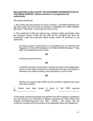 151
DECLARATION TO BE FILED BY THE AUTHORISED REPRESENTATIVE OF
THE INDIAN COMPANY: (Delete whichever is not applicable and
authenticate)
We hereby declare that:
1. We comply with the procedure for issue of shares / convertible debentures as
laid down under the FDI scheme as indicated in Notification No. FEMA 20/2000-
RB dated 3rd
May 2000, as amended from time to time.
2. The investment is within the sectoral cap / statutory ceiling permissible under
the Automatic Route of RBI and we fulfill all the conditions laid down for
investments under the Automatic Route namely (strike off whichever is not
applicable).
a) Shares issued on rights basis to non-residents are in conformity with
Regulation 6 of the RBI Notification No FEMA 20/2000-RB dated 3rd
May
2000, as amended from time to time.
OR
b) Shares issued are bonus.
OR
c) Shares have been issued under a scheme of merger and amalgamation
of two or more Indian companies or reconstruction by way of de-merger or
otherwise of an Indian company, duly approved by a court in India.
OR
d)Shares are issued under ESOP and the conditions regarding this issue
have been satisfied
3. Shares have been issued in terms of SIA /FIPB approval
No.___________________ dated ____________________
4 The foreign investment received and reported now will be utilized in compliance
with the provision of a Prevention of Money Laundering Act 2002 (PMLA) and
Unlawful Activities(Prevention) Act, 1967 (UAPA). We confirm that the
investment complies with the provisions of all applicable Rules and Regulations.
 