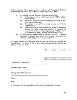 152
5. We enclose the following documents in compliance with Paragraph 9 (1) (B) of
Schedule 1 to Notification No. FEMA 20/2000-RB dated May 3, 2000:
(i) A certificate from our Company Secretary certifying that
(a) all the requirements of the Companies Act, 1956 have been
complied with;
(b) terms and conditions of the Government approval, if any,
have been complied with;
(c) the company is eligible to issue shares under these
Regulations; and
(d) the company has all original certificates issued by authorised
dealers in India evidencing receipt of amount of
consideration in accordance with paragraph 8 of Schedule 1
to Notification No. FEMA 20/2000-RB dated May 3, 2000.
(ii) A certificate from SEBI registered Merchant Banker / Chartered
Accountant indicating the manner of arriving at the price of the
shares issued to the persons resident outside India.
6. Unique Identification Numbers given for all the remittances received as
consideration for issue of shares/ convertible debentures/others (details as
above), by Reserve Bank.
.
.
.
(Signature of the Applicant)*
:___________________________________________
(Name in Block Letters)
:___________________________________________
(Designation of the signatory)
:___________________________________________
Place:
Date:
(* To be signed by Managing Director/Director/Secretary of the Company)
R
R
 