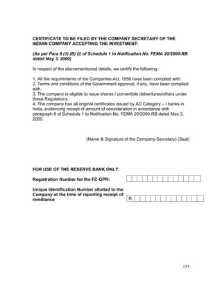 153
CERTIFICATE TO BE FILED BY THE COMPANY SECRETARY OF THE
INDIAN COMPANY ACCEPTING THE INVESTMENT:
(As per Para 9 (1) (B) (i) of Schedule 1 to Notification No. FEMA 20/2000-RB
dated May 3, 2000)
In respect of the abovementioned details, we certify the following :
1. All the requirements of the Companies Act, 1956 have been complied with.
2. Terms and conditions of the Government approval, if any, have been complied
with.
3. The company is eligible to issue shares / convertible debentures/others under
these Regulations.
4. The company has all original certificates issued by AD Category – I banks in
India, evidencing receipt of amount of consideration in accordance with
paragraph 8 of Schedule 1 to Notification No. FEMA 20/2000-RB dated May 3,
2000.
(Name & Signature of the Company Secretary) (Seal)
FOR USE OF THE RESERVE BANK ONLY:
Registration Number for the FC-GPR:
Unique Identification Number allotted to the
Company at the time of reporting receipt of
remittance R
 