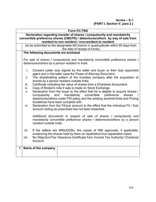 154
Annex – 9- I
[PART I, Section V, para 2 ]
Form FC-TRS
Declaration regarding transfer of shares / compulsorily and mandatorily
convertible preference shares (CMCPS) / debentures/others by way of sale from
resident to non resident / non-resident to resident
(to be submitted to the designated AD branch in quadruplicate within 60 days from
the date of receipt of funds)
The following documents are enclosed
For sale of shares / compulsorily and mandatorily convertible preference shares /
debentures/others by a person resident in India
i. Consent Letter duly signed by the seller and buyer or their duly appointed
agent and in the latter case the Power of Attorney Document.
ii. The shareholding pattern of the investee company after the acquisition of
shares by a person resident outside India.
iii. Certificate indicating fair value of shares from a Chartered Accountant.
iv. Copy of Broker's note if sale is made on Stock Exchange.
v. Declaration from the buyer to the effect that he is eligible to acquire shares /
compulsorily and mandatorily convertible preference shares /
debentures/others under FDI policy and the existing sectoral limits and Pricing
Guidelines have been complied with.
vi. Declaration from the FII/sub account to the effect that the individual FII / Sub
account ceiling as prescribed has not been breached.
Additional documents in respect of sale of shares / compulsorily and
mandatorily convertible preference shares / debentures/others by a person
resident outside India
vii. If the sellers are NRIs/OCBs, the copies of RBI approvals, if applicable,
evidencing the shares held by them on repatriation/non-repatriation basis.
viii. No Objection/Tax Clearance Certificate from Income Tax Authority/ Chartered
Account.
1 Name of the company
 