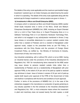 11
The details of the entry route applicable and the maximum permissible foreign
investment / sectoral cap in an Indian Company are determined by the sector
in which it is operating. The details of the entry route applicable along with the
sectoral cap for foreign investment in various sectors are given in Annex -1.
b) Investments in Micro and Small Enterprise (MSE)
A company which is reckoned as Micro and Small Enterprise (MSE) (earlier
Small Scale Industrial Unit) in terms of the Micro, Small and Medium
Enterprises Development (MSMED) Act, 2006, including an Export Oriented
Unit or a Unit in Free Trade Zone or in Export Processing Zone or in a
Software Technology Park or in an Electronic Hardware Technology Park,
and which is not engaged in any activity/sector mentioned in Annex 2 may
issue shares or convertible debentures to a person resident outside India
(other than a resident of Pakistan and to a resident of Bangladesh under
approval route), subject to the prescribed limits as per FDI Policy, in
accordance with the Entry Routes and the provision of Foreign Direct
Investment Policy, as notified by the Ministry of Commerce & Industry,
Government of India, from time to time.
Any Industrial undertaking, with or without FDI, which is not an MSE, having
an industrial license under the provisions of the Industries (Development &
Regulation) Act, 1951 for manufacturing items reserved for the MSE sector
may issue shares to persons resident outside India (other than a
resident/entity of Pakistan and to a resident/entity of Bangladesh with prior
approval FIPB), to the extent of 24 per cent of its paid-up capital or sectoral
cap whichever is lower. Issue of shares in excess of 24 per cent of paid-up
capital shall require prior approval of the FIPB of the Government of India
and shall be in compliance with the terms and conditions of such approval.
Further, in terms of the provisions of MSMED Act, (i) in the case of the
enterprises engaged in the manufacture or production of goods pertaining to
any industry specified in the first schedule to the Industries (Development
and Regulation) Act, 1951, a micro enterprise means where the investment
in plant and machinery does not exceed twenty five lakh rupees; a small
 