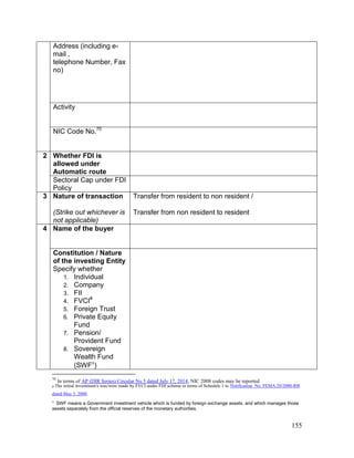 155
Address (including e-
mail ,
telephone Number, Fax
no)
Activity
NIC Code No.70
2 Whether FDI is
allowed under
Automatic route
Sectoral Cap under FDI
Policy
3 Nature of transaction
(Strike out whichever is
not applicable)
Transfer from resident to non resident /
Transfer from non resident to resident
4 Name of the buyer
Constitution / Nature
of the investing Entity
Specify whether
1. Individual
2. Company
3. FII
4. FVCI#
5. Foreign Trust
6. Private Equity
Fund
7. Pension/
Provident Fund
8. Sovereign
Wealth Fund
(SWF
)
70
In terms of AP (DIR Series) Circular No 5 dated July 17, 2014, NIC 2008 codes may be reported
# The initial investment/s was/were made by FVCI under FDI scheme in terms of Schedule 1 to Notification No. FEMA.20/2000-RB
dated May 3, 2000.

SWF means a Government investment vehicle which is funded by foreign exchange assets, and which manages those
assets separately from the official reserves of the monetary authorities.
 