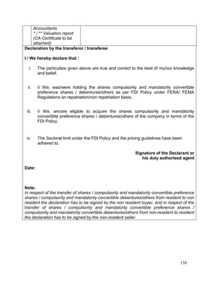 158
Accountants
* / ** Valuation report
(CA Certificate to be
attached)
Declaration by the transferor / transferee
I / We hereby declare that :
i. The particulars given above are true and correct to the best of my/our knowledge
and belief.
ii. I/ We, was/were holding the shares compulsorily and mandatorily convertible
preference shares / debentures/others as per FDI Policy under FERA/ FEMA
Regulations on repatriation/non repatriation basis.
iii. I/ We, am/are eligible to acquire the shares compulsorily and mandatorily
convertible preference shares / debentures/others of the company in terms of the
FDI Policy.
iv. The Sectoral limit under the FDI Policy and the pricing guidelines have been
adhered to.
Signature of the Declarant or
his duly authorised agent
Date:
Note:
In respect of the transfer of shares / compulsorily and mandatorily convertible preference
shares / compulsorily and mandatorily convertible debentures/others from resident to non
resident the declaration has to be signed by the non resident buyer, and in respect of the
transfer of shares / compulsorily and mandatorily convertible preference shares /
compulsorily and mandatorily convertible debentures/others from non-resident to resident
the declaration has to be signed by the non-resident seller.
 