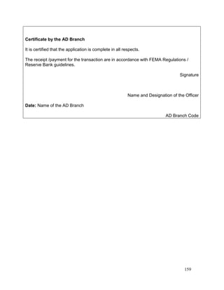 159
Certificate by the AD Branch
It is certified that the application is complete in all respects.
The receipt /payment for the transaction are in accordance with FEMA Regulations /
Reserve Bank guidelines.
Signature
Name and Designation of the Officer
Date: Name of the AD Branch
AD Branch Code
 