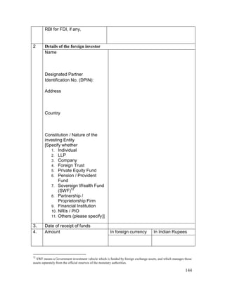 144
RBI for FDI, if any.
2 Details of the foreign investor
Name
Designated Partner
Identification No. (DPIN):
Address
Country
Constitution / Nature of the
investing Entity
[Specify whether
1. Individual
2. LLP
3. Company
4. Foreign Trust
5. Private Equity Fund
6. Pension / Provident
Fund
7. Sovereign Wealth Fund
(SWF)72
8. Partnership /
Proprietorship Firm
9. Financial Institution
10. NRIs / PIO
11. Others (please specify)]
3. Date of receipt of funds
4. Amount In foreign currency In Indian Rupees
72
SWF means a Government investment vehicle which is funded by foreign exchange assets, and which manages those
assets separately from the official reserves of the monetary authorities.
 