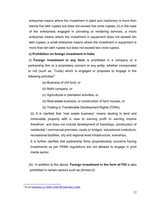 12
enterprise means where the investment in plant and machinery is more than
twenty five lakh rupees but does not exceed five crore rupees; (ii) in the case
of the enterprises engaged in providing or rendering services, a micro
enterprise means where the investment in equipment does not exceed ten
lakh rupees; a small enterprise means where the investment in equipment is
more than ten lakh rupees but does not exceed two crore rupees.
c) Prohibition on foreign investment in India
(i) Foreign investment in any form is prohibited in a company or a
partnership firm or a proprietary concern or any entity, whether incorporated
or not (such as, Trusts) which is engaged or proposes to engage in the
following activities4
:
(a) Business of chit fund, or
(b) Nidhi company, or
(c) Agricultural or plantation activities, or
(d) Real estate business, or construction of farm houses, or
(e) Trading in Transferable Development Rights (TDRs).
(ii) It is clarified that “real estate business” means dealing in land and
immovable property with a view to earning profit or earning income
therefrom and does not include development of townships, construction of
residential / commercial premises, roads or bridges, educational institutions,
recreational facilities, city and regional level infrastructure, townships.
It is further clarified that partnership firms /proprietorship concerns having
investments as per FEMA regulations are not allowed to engage in print
media sector.
(iii) In addition to the above, Foreign investment in the form of FDI is also
prohibited in certain sectors such as (Annex-2):
4
As per Notification no. FEMA 1/2000-RB dated May 3, 2000
 