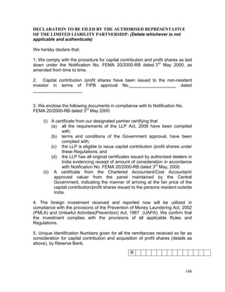 146
DECLARATION TO BE FILED BY THE AUTHORISED REPRESENTATIVE
OF THE LIMITED LIABILITY PARTNERSHIP: (Delete whichever is not
applicable and authenticate)
We hereby declare that:
1. We comply with the procedure for capital contribution and profit shares as laid
down under the Notification No. FEMA 20/2000-RB dated 3rd
May 2000, as
amended from time to time.
2. Capital contribution /profit shares have been issued to the non-resident
investor in terms of FIPB approval No.___________________ dated
____________________
3. We enclose the following documents in compliance with to Notification No.
FEMA 20/2000-RB dated 3rd
May 2000:
(i) A certificate from our designated partner certifying that
(a) all the requirements of the LLP Act, 2008 have been complied
with;
(b) terms and conditions of the Government approval, have been
complied with;
(c) the LLP is eligible to issue capital contribution /profit shares under
these Regulations; and
(d) the LLP has all original certificates issued by authorised dealers in
India evidencing receipt of amount of consideration in accordance
with Notification No. FEMA 20/2000-RB dated 3rd
May, 2000.
(ii) A certificate from the Chartered Accountant/Cost Accountant/
approved valuer from the panel maintained by the Central
Government, indicating the manner of arriving at the fair price of the
capital contribution/profit shares issued to the persons resident outside
India.
4. The foreign investment received and reported now will be utilized in
compliance with the provisions of the Prevention of Money Laundering Act, 2002
(PMLA) and Unlawful Activities(Prevention) Act, 1967 (UAPA). We confirm that
the investment complies with the provisions of all applicable Rules and
Regulations.
5. Unique Identification Numbers given for all the remittances received so far as
consideration for capital contribution and acquisition of profit shares (details as
above), by Reserve Bank.
R
 