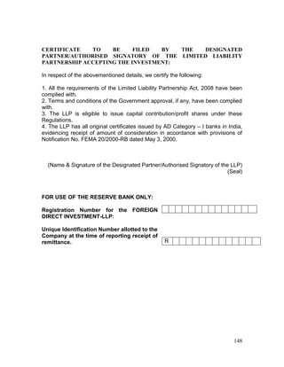 148
CERTIFICATE TO BE FILED BY THE DESIGNATED
PARTNER/AUTHORISED SIGNATORY OF THE LIMITED LIABILITY
PARTNERSHIP ACCEPTING THE INVESTMENT:
In respect of the abovementioned details, we certify the following:
1. All the requirements of the Limited Liability Partnership Act, 2008 have been
complied with.
2. Terms and conditions of the Government approval, if any, have been complied
with.
3. The LLP is eligible to issue capital contribution/profit shares under these
Regulations.
4. The LLP has all original certificates issued by AD Category – I banks in India,
evidencing receipt of amount of consideration in accordance with provisions of
Notification No. FEMA 20/2000-RB dated May 3, 2000.
(Name & Signature of the Designated Partner/Authorised Signatory of the LLP)
(Seal)
FOR USE OF THE RESERVE BANK ONLY:
Registration Number for the FOREIGN
DIRECT INVESTMENT-LLP:
Unique Identification Number allotted to the
Company at the time of reporting receipt of
remittance. R
 