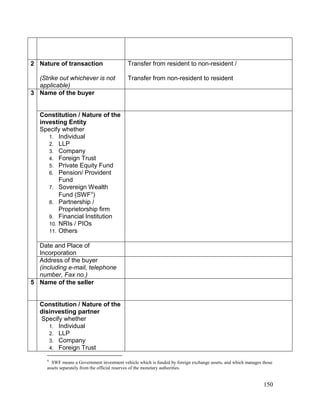 150
2 Nature of transaction
(Strike out whichever is not
applicable)
Transfer from resident to non-resident /
Transfer from non-resident to resident
3 Name of the buyer
Constitution / Nature of the
investing Entity
Specify whether
1. Individual
2. LLP
3. Company
4. Foreign Trust
5. Private Equity Fund
6. Pension/ Provident
Fund
7. Sovereign Wealth
Fund (SWF
)
8. Partnership /
Proprietorship firm
9. Financial Institution
10. NRIs / PIOs
11. Others
Date and Place of
Incorporation
Address of the buyer
(including e-mail, telephone
number, Fax no.)
5 Name of the seller
Constitution / Nature of the
disinvesting partner
Specify whether
1. Individual
2. LLP
3. Company
4. Foreign Trust

SWF means a Government investment vehicle which is funded by foreign exchange assets, and which manages those
assets separately from the official reserves of the monetary authorities.
 