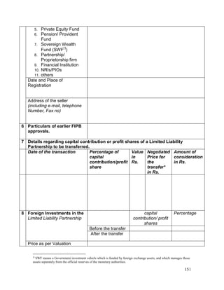 151
5. Private Equity Fund
6. Pension/ Provident
Fund
7. Sovereign Wealth
Fund (SWF
)
8. Partnership/
Proprietorship firm
9. Financial Institution
10. NRIs/PIOs
11. others
Date and Place of
Registration
Address of the seller
(including e-mail, telephone
Number, Fax no)
6 Particulars of earlier FIPB
approvals.
7 Details regarding capital contribution or profit shares of a Limited Liability
Partnership to be transferred.
Date of the transaction Percentage of
capital
contribution/profit
share
Value
in
Rs.
Negotiated
Price for
the
transfer*
in Rs.
Amount of
consideration
in Rs.
8 Foreign Investments in the
Limited Liability Partnership
capital
contribution/ profit
shares
Percentage
Before the transfer
After the transfer
Price as per Valuation

SWF means a Government investment vehicle which is funded by foreign exchange assets, and which manages those
assets separately from the official reserves of the monetary authorities.
 