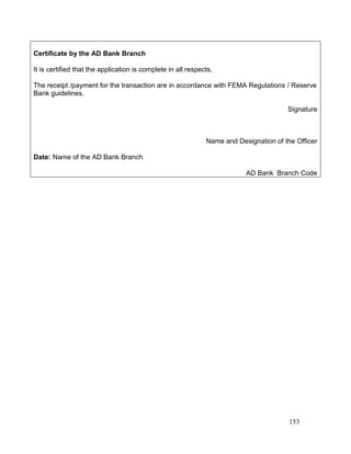 153
Certificate by the AD Bank Branch
It is certified that the application is complete in all respects.
The receipt /payment for the transaction are in accordance with FEMA Regulations / Reserve
Bank guidelines.
Signature
Name and Designation of the Officer
Date: Name of the AD Bank Branch
AD Bank Branch Code
 