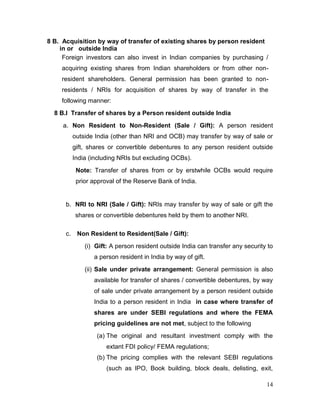 14
8 B. Acquisition by way of transfer of existing shares by person resident
in or outside India
Foreign investors can also invest in Indian companies by purchasing /
acquiring existing shares from Indian shareholders or from other non-
resident shareholders. General permission has been granted to non-
residents / NRIs for acquisition of shares by way of transfer in the
following manner:
8 B.I Transfer of shares by a Person resident outside India
a. Non Resident to Non-Resident (Sale / Gift): A person resident
outside India (other than NRI and OCB) may transfer by way of sale or
gift, shares or convertible debentures to any person resident outside
India (including NRIs but excluding OCBs).
Note: Transfer of shares from or by erstwhile OCBs would require
prior approval of the Reserve Bank of India.
b. NRI to NRI (Sale / Gift): NRIs may transfer by way of sale or gift the
shares or convertible debentures held by them to another NRI.
c. Non Resident to Resident(Sale / Gift):
(i) Gift: A person resident outside India can transfer any security to
a person resident in India by way of gift.
(ii) Sale under private arrangement: General permission is also
available for transfer of shares / convertible debentures, by way
of sale under private arrangement by a person resident outside
India to a person resident in India in case where transfer of
shares are under SEBI regulations and where the FEMA
pricing guidelines are not met, subject to the following
(a) The original and resultant investment comply with the
extant FDI policy/ FEMA regulations;
(b) The pricing complies with the relevant SEBI regulations
(such as IPO, Book building, block deals, delisting, exit,
 