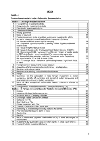 1
INDEX
PART – I
Foreign Investments in India – Schematic Representation
Section – I: Foreign Direct Investment
1. Foreign Direct Investment in India 5
2. Entry routes for investments in India 5
3. Eligibility for investment in India 6
4. Type of instruments 7
5. Pricing guidelines 8
6. Mode of payment 11
7. Foreign investment limits, prohibited sectors and investment n MSEs 12
8. Modes of investment under Foreign Direct Investment Scheme
8.A Issuance of fresh shares by the company
8.B Acquisition by way of transfer of existing shares by person resident
outside India
8.C Issue of Rights /Bonus shares
8.D Issue of shares under Employees Stock Option Scheme (ESOPs)
8.E Conversion of ECB / Lumpsum Fee / Royalty / Import of capital goods
by SEZs in to Equity / Import payables / Pre incorporation expenses
8.F Issue of eligible securities by Indian Companies under Depository
Receipts Scheme, 2014 (DR Scheme 2014).
8.G FDI through issue / transfer of 'participating interest / right' in oil fields
to a NR
14
14
20
21
21
23
26
9. Foreign currency account and escrow account 27
10. Acquisition of shares under scheme of merger / amalgamation 27
11. Remittance of sale proceeds 28
12. Remittance on winding up/liquidation of companies 28
13. Pledge 28
14. Guidelines for the calculation of total foreign investment in Indian
companies, transfer of ownership and control of Indian companies and
downstream investment by Indian companies 31
15. Issue of Non convertible/ redeemable bonus preference shares or
debentures 39
16. Foreign Direct Investment in Limited Liability Partnership (LLP) 40
Section – II: Foreign investments under Portfolio Investment Scheme (PIS)
1. Entities 41
2. Investment in listed Indian companies 42
3. Accounts with AD Category – I banks 44
4. Exchange Traded Derivative Contracts 45
5. Collateral for FIIs 45
6. Short Selling of FIIs 46
7. Private placement with FIIs 47
8. Transfer of shares acquired under PIS 47
9. Monitoring of Investment position by RBI and AD banks 47
10. Prior intimation to Reserve Bank of India 48
11. Caution List 48
12. Ban List 48
13. Issue of irrevocable payment commitment (IPCs) to stock exchanges on
behalf of FIIs
49
14. Investments by Qualified Foreign investors (QFIs) in listed equity shares 49
15. Foreign Portfolio Investment Scheme 52
 