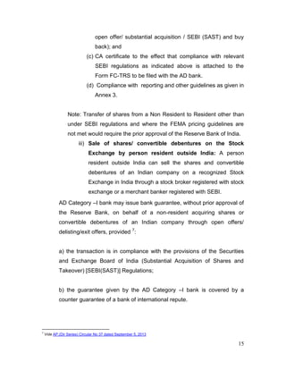 15
open offer/ substantial acquisition / SEBI (SAST) and buy
back); and
(c) CA certificate to the effect that compliance with relevant
SEBI regulations as indicated above is attached to the
Form FC-TRS to be filed with the AD bank.
(d) Compliance with reporting and other guidelines as given in
Annex 3.
Note: Transfer of shares from a Non Resident to Resident other than
under SEBI regulations and where the FEMA pricing guidelines are
not met would require the prior approval of the Reserve Bank of India.
iii) Sale of shares/ convertible debentures on the Stock
Exchange by person resident outside India: A person
resident outside India can sell the shares and convertible
debentures of an Indian company on a recognized Stock
Exchange in India through a stock broker registered with stock
exchange or a merchant banker registered with SEBI.
AD Category –I bank may issue bank guarantee, without prior approval of
the Reserve Bank, on behalf of a non-resident acquiring shares or
convertible debentures of an Indian company through open offers/
delisting/exit offers, provided 7
:
a) the transaction is in compliance with the provisions of the Securities
and Exchange Board of India (Substantial Acquisition of Shares and
Takeover) [SEBI(SAST)] Regulations;
b) the guarantee given by the AD Category –I bank is covered by a
counter guarantee of a bank of international repute.
7
Vide AP.(Dir Series) Circular No 37 dated September 5, 2013
 