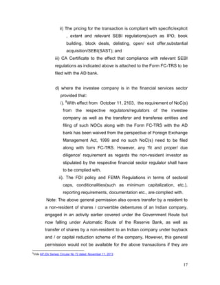 17
ii) The pricing for the transaction is compliant with specific/explicit
, extant and relevant SEBI regulations(such as IPO, book
building, block deals, delisting, open/ exit offer,substantial
acquisition/SEBI(SAST); and
iii) CA Certificate to the effect that compliance with relevant SEBI
regulations as indicated above is attached to the Form FC-TRS to be
filed with the AD bank.
d) where the investee company is in the financial services sector
provided that:
i). 8
With effect from October 11, 2103, the requirement of NoC(s)
from the respective regulators/regulators of the investee
company as well as the transferor and transferee entities and
filing of such NOCs along with the Form FC-TRS with the AD
bank has been waived from the perspective of Foreign Exchange
Management Act, 1999 and no such NoC(s) need to be filed
along with form FC-TRS. However, any 'fit and proper/ due
diligence' requirement as regards the non-resident investor as
stipulated by the respective financial sector regulator shall have
to be complied with.
ii). The FDI policy and FEMA Regulations in terms of sectoral
caps, conditionalities(such as minimum capitalization, etc.),
reporting requirements, documentation etc., are complied with.
Note: The above general permission also covers transfer by a resident to
a non-resident of shares / convertible debentures of an Indian company,
engaged in an activity earlier covered under the Government Route but
now falling under Automatic Route of the Reserve Bank, as well as
transfer of shares by a non-resident to an Indian company under buyback
and / or capital reduction scheme of the company. However, this general
permission would not be available for the above transactions if they are
8
Vide AP.(Dir Series) Circular No 72 dated November 11, 2013
 