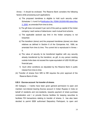 19
Annex - 4 should be enclosed. The Reserve Bank considers the following
factors while processing such applications:
a) The proposed transferee is eligible to hold such security under
Schedules 1, 4 and 5 of Notification No. FEMA 20/2000-RB dated May
3, 2000, as amended from time to time.
b) The gift does not exceed 5 per cent of the paid-up capital of the Indian
company / each series of debentures / each mutual fund scheme.
c) The applicable sectoral cap limit in the Indian company is not
breached.
d) The transferor (donor) and the proposed transferee (donee) are close
relatives as defined in Section 6 of the Companies Act, 1956, as
amended from time to time. The current list is reproduced in Annex -
5.
e) The value of security to be transferred together with any security
already transferred by the transferor, as gift, to any person residing
outside India does not exceed the rupee equivalent of USD 50,000 per
financial year.
f) Such other conditions as stipulated by the Reserve Bank in public
interest from time to time.
(iii) Transfer of shares from NRI to NR requires the prior approval of the
Reserve Bank of India.
8.B.V - Escrow account for transfer of shares
AD Category – I banks have been given general permission to open and
maintain non-interest bearing Escrow account in Indian Rupees in India on
behalf of residents and non-residents, towards payment of share purchase
consideration and / or provide Escrow facilities for keeping securities to
facilitate FDI transactions relating to transfer of shares. It has also been
decided to permit SEBI authorised Depository Participant, to open and
 