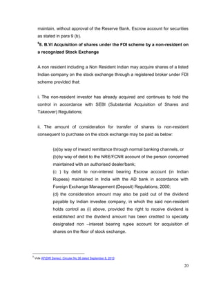 20
maintain, without approval of the Reserve Bank, Escrow account for securities
as stated in para 9 (b).
9
8. B.VI Acquisition of shares under the FDI scheme by a non-resident on
a recognized Stock Exchange
A non resident including a Non Resident Indian may acquire shares of a listed
Indian company on the stock exchange through a registered broker under FDI
scheme provided that:
i. The non-resident investor has already acquired and continues to hold the
control in accordance with SEBI (Substantial Acquisition of Shares and
Takeover) Regulations;
ii. The amount of consideration for transfer of shares to non-resident
consequent to purchase on the stock exchange may be paid as below:
(a)by way of inward remittance through normal banking channels, or
(b)by way of debit to the NRE/FCNR account of the person concerned
maintained with an authorised dealer/bank;
(c ) by debit to non-interest bearing Escrow account (in Indian
Rupees) maintained in India with the AD bank in accordance with
Foreign Exchange Management (Deposit) Regulations, 2000;
(d) the consideration amount may also be paid out of the dividend
payable by Indian investee company, in which the said non-resident
holds control as (i) above, provided the right to receive dividend is
established and the dividend amount has been credited to specially
designated non –interest bearing rupee account for acquisition of
shares on the floor of stock exchange.
9
Vide AP(DIR Series) Circular No 38 dated September 6, 2013
 