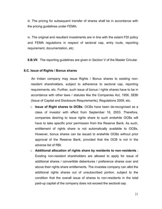 21
iii. The pricing for subsequent transfer of shares shall be in accordance with
the pricing guidelines under FEMA;
iv. The original and resultant investments are in line with the extant FDI policy
and FEMA regulations in respect of sectoral cap, entry route, reporting
requirement, documentation, etc;
8.B.VII The reporting guidelines are given in Section V of the Master Circular.
8.C. Issue of Rights / Bonus shares
An Indian company may issue Rights / Bonus shares to existing non-
resident shareholders, subject to adherence to sectoral cap, reporting
requirements, etc. Further, such issue of bonus / rights shares have to be in
accordance with other laws / statutes like the Companies Act, 1956, SEBI
(Issue of Capital and Disclosure Requirements), Regulations 2009, etc.
o Issue of Right shares to OCBs: OCBs have been de-recognised as a
class of investor with effect from September 16, 2003. Therefore,
companies desiring to issue rights share to such erstwhile OCBs will
have to take specific prior permission from the Reserve Bank. As such,
entitlement of rights share is not automatically available to OCBs.
However, bonus shares can be issued to erstwhile OCBs without prior
approval of the Reserve Bank, provided that the OCB is not in the
adverse list of RBI.
o Additional allocation of rights share by residents to non-residents :
Existing non-resident shareholders are allowed to apply for issue of
additional shares / convertible debentures / preference shares over and
above their rights share entitlements. The investee company can allot the
additional rights shares out of unsubscribed portion, subject to the
condition that the overall issue of shares to non-residents in the total
paid-up capital of the company does not exceed the sectoral cap.
 
