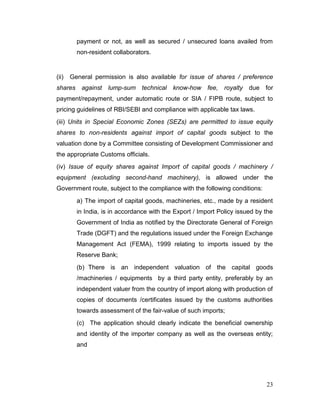 23
payment or not, as well as secured / unsecured loans availed from
non-resident collaborators.
(ii) General permission is also available for issue of shares / preference
shares against lump-sum technical know-how fee, royalty due for
payment/repayment, under automatic route or SIA / FIPB route, subject to
pricing guidelines of RBI/SEBI and compliance with applicable tax laws.
(iii) Units in Special Economic Zones (SEZs) are permitted to issue equity
shares to non-residents against import of capital goods subject to the
valuation done by a Committee consisting of Development Commissioner and
the appropriate Customs officials.
(iv) Issue of equity shares against Import of capital goods / machinery /
equipment (excluding second-hand machinery), is allowed under the
Government route, subject to the compliance with the following conditions:
a) The import of capital goods, machineries, etc., made by a resident
in India, is in accordance with the Export / Import Policy issued by the
Government of India as notified by the Directorate General of Foreign
Trade (DGFT) and the regulations issued under the Foreign Exchange
Management Act (FEMA), 1999 relating to imports issued by the
Reserve Bank;
(b) There is an independent valuation of the capital goods
/machineries / equipments by a third party entity, preferably by an
independent valuer from the country of import along with production of
copies of documents /certificates issued by the customs authorities
towards assessment of the fair-value of such imports;
(c) The application should clearly indicate the beneficial ownership
and identity of the importer company as well as the overseas entity;
and
 