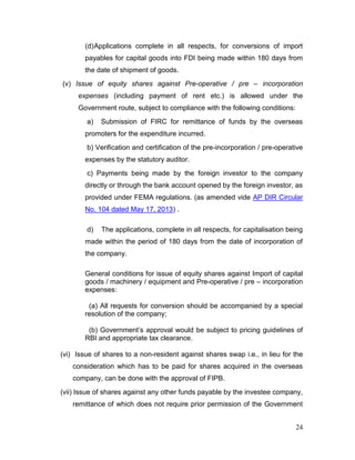 24
(d)Applications complete in all respects, for conversions of import
payables for capital goods into FDI being made within 180 days from
the date of shipment of goods.
(v) Issue of equity shares against Pre-operative / pre – incorporation
expenses (including payment of rent etc.) is allowed under the
Government route, subject to compliance with the following conditions:
a) Submission of FIRC for remittance of funds by the overseas
promoters for the expenditure incurred.
b) Verification and certification of the pre-incorporation / pre-operative
expenses by the statutory auditor.
c) Payments being made by the foreign investor to the company
directly or through the bank account opened by the foreign investor, as
provided under FEMA regulations. (as amended vide AP DIR Circular
No. 104 dated May 17, 2013) .
d) The applications, complete in all respects, for capitalisation being
made within the period of 180 days from the date of incorporation of
the company.
General conditions for issue of equity shares against Import of capital
goods / machinery / equipment and Pre-operative / pre – incorporation
expenses:
(a) All requests for conversion should be accompanied by a special
resolution of the company;
(b) Government’s approval would be subject to pricing guidelines of
RBI and appropriate tax clearance.
(vi) Issue of shares to a non-resident against shares swap i.e., in lieu for the
consideration which has to be paid for shares acquired in the overseas
company, can be done with the approval of FIPB.
(vii) Issue of shares against any other funds payable by the investee company,
remittance of which does not require prior permission of the Government
 