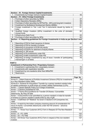 2
Section – III: Foreign Venture Capital Investments
1. Investments by Foreign Venture Capital Investor 55
Section – IV : Other Foreign Investments
1. Purchase of other securities by NRIS 57
2. Indian Depository Receipts (IDRs) 58
3. Purchase of other securities by RFPIs/FIIs , QFIs and long term investors 59
4. Investment by Multilateral Development Banks (MDBs) 61
5. Foreign investment in Tier I and Tier II instruments issued by banks in
India
61
6. Qualified foreign investors (QFIs) investment in the units of domestic
mutual funds
62
7. Infrastructure Debt Fund. 63
8. Purchase of other securities by QFIs 63
Section – V: Reporting guidelines for Foreign Investments in India as per Section I and
II
1. Reporting of FDI for fresh issuance of shares 65
2. Reporting of FDI for transfer of shares
3. Reporting of conversion of ECB into equity 67
4. Reporting of ESOPs for allotment of equity shares 69
5. Reporting of DR issues 69
6. Reporting of FII investments under PIS 70
7. Reporting of NRI investments under PIS 70
8. Reporting of foreign investment by way of issue / transfer of 'participating
interest/right' in oil fields
70
PART II
Investment in Partnership Firm / Proprietary Concern
1. Investment in partnership firm / proprietary concern 72
2. Investments with repatriation benefits 72
3. Investment by non-residents other than NRIs/PIO 72
4. Restrictions 73
Annexures Page No.
Annex A – Salient features of Portfolio Investment Scheme (PIS) for investments
by a Non Resident Indian (NRI)
74
Annex B n- Scheme for Acquisition/ Transfer by a person resident outside India
of capital contribution or profit share of Limited Liability Partnerships (LLPs)
78
Annex – 1 Sector-Specific Policy For Foreign Investment 82
Annex – 2 Sectors prohibited for FDI 112
Annex – 3 Terms And Conditions for Transfer Of Shares / Convertible
Debentures, By Way Of Sale
113
Annex – 4 Documents to be submitted by a person resident in India for transfer
of shares to a person resident outside India by way of gift
117
Annex – 5 Definition Of "Relative" As Given in Section 6 Of Companies Act,
1956
118
Annex – 6 report by the Indian company receiving amount of consideration for
issue of shares / convertible debentures under the FDI scheme – advance
remittance form
119
Annex – 7 – Know Your Customer (KYC) Form in Respect Of The Non-Resident
Investor
121
Annex – 8 – FC- GPR 122
Annex – 9-I – FC-TRS 131
Annex – 9-II Know Your Customer (KYC) Form in respect of the non-resident
investor
137
 
