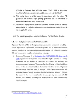 25
of India or Reserve Bank of India under FEMA ,1999 or any rules/
regulations framed or directions issued thereunder, provided that:10
(a) The equity shares shall be issued in accordance with the extant FDI
guidelines on sectoral caps, pricing guidelines etc. as amended by
Reserve Bank of India, from time to time;
(b) The issue of equity shares under this provision shall be subject to tax laws
as applicable to the funds payable and the conversion to equity should be
net of applicable taxes.
(viii) The reporting guidelines are given in Section V of the Master Circular.
8. F. Issue of eligible securities under DR Scheme 2014
Depository Receipts (DRs) are foreign currency denominated instruments issued by a
foreign Depository in a permissible jurisdiction against a pool of permissible securities
issued or transferred to that foreign depository and deposited with a domestic custodian.
DRs may or may not be traded in an international exchange.
i. In terms of Schedule 10 to Notification No. FEMA.20/2000-RB dated May 3,
2000, a person will be eligible to issue or transfer eligible securities to a foreign
depository, for the purpose of converting the securities so purchased into
depository receipts in terms of Depository Receipts Scheme, 2014 and guidelines
issued by the Government of India thereunder from time to time. Depository
Receipts issued under the Issue of Foreign Currency Convertible Bonds and
Ordinary Shares (Through Depository Receipt Mechanism) Scheme, 1993 shall
be deemed to have been issued under the corresponding provisions of DR
Scheme, 2014 and have to comply with the provisions laid out in Schedule 10 of
Notification ibid.
10
Notification No. FEMA. 315/2014-RB dtd July 10, 2014
 
