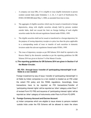 26
ii. A company can issue DRs, if it is eligible to issue eligible instruments to person
resident outside India under Schedules 1, 2, 2A, 3, 5 and 8 of Notification No.
FEMA 20/2000-RB dated May 3, 2000, as amended from time to time.
iii. The aggregate of eligible securities which may be issued or transferred to foreign
depositories, along with eligible securities already held by persons resident
outside India, shall not exceed the limit on foreign holding of such eligible
securities under the the relevant regulations framed under FEMA, 1999.
iv. The eligible securities shall not be issued or transferred to a foreign depository for
the purpose of issuing depository receipts at a price less than the price applicable
to a corresponding mode of issue or transfer of such securities to domestic
investors under the relevant regulations framed under FEMA, 1999.
v. The issue of depository receipts as per DR Scheme 2014 shall be reported to the
Reserve Bank by the domestic custodian as per the reporting guidelines for DR
Scheme 2014 are given in Section V of the Master Circular.
ix) The reporting guidelines for DR Scheme 2014 are given in Section V of
the Master Circular.
8G. FDI – through issue / transfer of ‘participating interest/right’ in oil
fields to a non resident
Foreign investment by way of issue / transfer of ‘participating interest/right’ in
oil fields by Indian companies to a non resident is treated as an FDI under
the extant FDI policy and the FEMA regulations. Accordingly, these
transactions have to be reported as FDI transactions.Transfer of
‘participating interest/ rights’ will be reported as ‘other’ category under Para 7
of revised Form FC-TRS and issuance of ‘participating interest/ rights’ will be
reported as ‘other’ category of instruments under Para 4 of Form FC-GPR.
9. Foreign Currency Account and Escrow Account
a) Indian companies which are eligible to issue shares to persons resident
outside India under the FDI Scheme will be allowed to retain the share
 