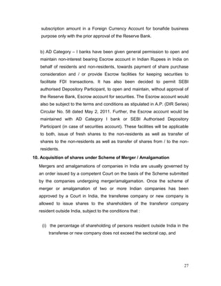 27
subscription amount in a Foreign Currency Account for bonafide business
purpose only with the prior approval of the Reserve Bank.
b) AD Category – I banks have been given general permission to open and
maintain non-interest bearing Escrow account in Indian Rupees in India on
behalf of residents and non-residents, towards payment of share purchase
consideration and / or provide Escrow facilities for keeping securities to
facilitate FDI transactions. It has also been decided to permit SEBI
authorised Depository Participant, to open and maintain, without approval of
the Reserve Bank, Escrow account for securities. The Escrow account would
also be subject to the terms and conditions as stipulated in A.P. (DIR Series)
Circular No. 58 dated May 2, 2011. Further, the Escrow account would be
maintained with AD Category I bank or SEBI Authorised Depository
Participant (in case of securities account). These facilities will be applicable
to both, issue of fresh shares to the non-residents as well as transfer of
shares to the non-residents as well as transfer of shares from / to the non-
residents.
10. Acquisition of shares under Scheme of Merger / Amalgamation
Mergers and amalgamations of companies in India are usually governed by
an order issued by a competent Court on the basis of the Scheme submitted
by the companies undergoing merger/amalgamation. Once the scheme of
merger or amalgamation of two or more Indian companies has been
approved by a Court in India, the transferee company or new company is
allowed to issue shares to the shareholders of the transferor company
resident outside India, subject to the conditions that :
(i) the percentage of shareholding of persons resident outside India in the
transferee or new company does not exceed the sectoral cap, and
 