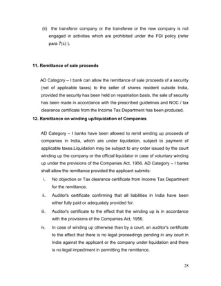 28
(ii) the transferor company or the transferee or the new company is not
engaged in activities which are prohibited under the FDI policy (refer
para 7(c) ).
11. Remittance of sale proceeds
AD Category – I bank can allow the remittance of sale proceeds of a security
(net of applicable taxes) to the seller of shares resident outside India,
provided the security has been held on repatriation basis, the sale of security
has been made in accordance with the prescribed guidelines and NOC / tax
clearance certificate from the Income Tax Department has been produced.
12. Remittance on winding up/liquidation of Companies
AD Category – I banks have been allowed to remit winding up proceeds of
companies in India, which are under liquidation, subject to payment of
applicable taxes.Liquidation may be subject to any order issued by the court
winding up the company or the official liquidator in case of voluntary winding
up under the provisions of the Companies Act, 1956. AD Category – I banks
shall allow the remittance provided the applicant submits:
i. No objection or Tax clearance certificate from Income Tax Department
for the remittance.
ii. Auditor's certificate confirming that all liabilities in India have been
either fully paid or adequately provided for.
iii. Auditor's certificate to the effect that the winding up is in accordance
with the provisions of the Companies Act, 1956.
iv. In case of winding up otherwise than by a court, an auditor's certificate
to the effect that there is no legal proceedings pending in any court in
India against the applicant or the company under liquidation and there
is no legal impediment in permitting the remittance.
 