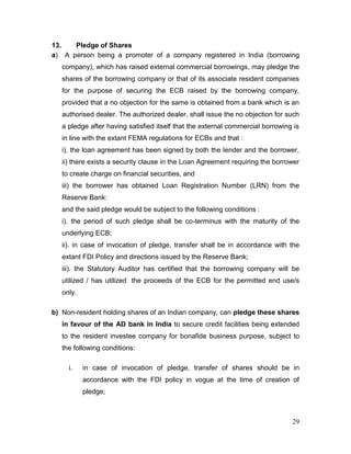 29
13. Pledge of Shares
a) A person being a promoter of a company registered in India (borrowing
company), which has raised external commercial borrowings, may pledge the
shares of the borrowing company or that of its associate resident companies
for the purpose of securing the ECB raised by the borrowing company,
provided that a no objection for the same is obtained from a bank which is an
authorised dealer. The authorized dealer, shall issue the no objection for such
a pledge after having satisfied itself that the external commercial borrowing is
in line with the extant FEMA regulations for ECBs and that :
i). the loan agreement has been signed by both the lender and the borrower,
ii) there exists a security clause in the Loan Agreement requiring the borrower
to create charge on financial securities, and
iii) the borrower has obtained Loan Registration Number (LRN) from the
Reserve Bank:
and the said pledge would be subject to the following conditions :
i). the period of such pledge shall be co-terminus with the maturity of the
underlying ECB;
ii). in case of invocation of pledge, transfer shall be in accordance with the
extant FDI Policy and directions issued by the Reserve Bank;
iii). the Statutory Auditor has certified that the borrowing company will be
utilized / has utilized the proceeds of the ECB for the permitted end use/s
only.
b) Non-resident holding shares of an Indian company, can pledge these shares
in favour of the AD bank in India to secure credit facilities being extended
to the resident investee company for bonafide business purpose, subject to
the following conditions:
i. in case of invocation of pledge, transfer of shares should be in
accordance with the FDI policy in vogue at the time of creation of
pledge;
 