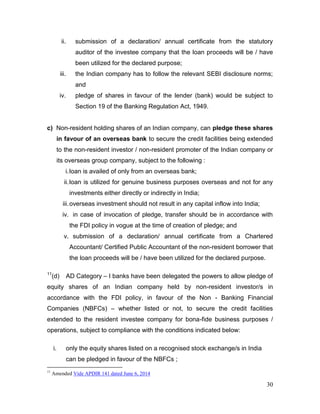 30
ii. submission of a declaration/ annual certificate from the statutory
auditor of the investee company that the loan proceeds will be / have
been utilized for the declared purpose;
iii. the Indian company has to follow the relevant SEBI disclosure norms;
and
iv. pledge of shares in favour of the lender (bank) would be subject to
Section 19 of the Banking Regulation Act, 1949.
c) Non-resident holding shares of an Indian company, can pledge these shares
in favour of an overseas bank to secure the credit facilities being extended
to the non-resident investor / non-resident promoter of the Indian company or
its overseas group company, subject to the following :
i.loan is availed of only from an overseas bank;
ii.loan is utilized for genuine business purposes overseas and not for any
investments either directly or indirectly in India;
iii.overseas investment should not result in any capital inflow into India;
iv. in case of invocation of pledge, transfer should be in accordance with
the FDI policy in vogue at the time of creation of pledge; and
v. submission of a declaration/ annual certificate from a Chartered
Accountant/ Certified Public Accountant of the non-resident borrower that
the loan proceeds will be / have been utilized for the declared purpose.
11
(d) AD Category – I banks have been delegated the powers to allow pledge of
equity shares of an Indian company held by non-resident investor/s in
accordance with the FDI policy, in favour of the Non - Banking Financial
Companies (NBFCs) – whether listed or not, to secure the credit facilities
extended to the resident investee company for bona-fide business purposes /
operations, subject to compliance with the conditions indicated below:
i. only the equity shares listed on a recognised stock exchange/s in India
can be pledged in favour of the NBFCs ;
11
Amended Vide APDIR 141 dated June 6, 2014
 