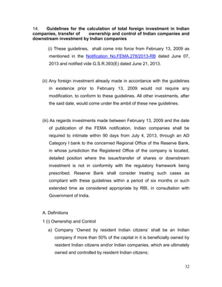 32
14. Guidelines for the calculation of total foreign investment in Indian
companies, transfer of ownership and control of Indian companies and
downstream investment by Indian companies
(i) These guidelines, shall come into force from February 13, 2009 as
mentioned in the Notification No.FEMA.278/2013-RB dated June 07,
2013 and notified vide G.S.R.393(E) dated June 21, 2013.
(ii) Any foreign investment already made in accordance with the guidelines
in existence prior to February 13, 2009 would not require any
modification, to conform to these guidelines. All other investments, after
the said date, would come under the ambit of these new guidelines.
(iii) As regards investments made between February 13, 2009 and the date
of publication of the FEMA notification, Indian companies shall be
required to intimate within 90 days from July 4, 2013, through an AD
Category I bank to the concerned Regional Office of the Reserve Bank,
in whose jurisdiction the Registered Office of the company is located,
detailed position where the issue/transfer of shares or downstream
investment is not in conformity with the regulatory framework being
prescribed. Reserve Bank shall consider treating such cases as
compliant with these guidelines within a period of six months or such
extended time as considered appropriate by RBI, in consultation with
Government of India.
A. Definitions
1 (i) Ownership and Control
a) Company ‘Owned by resident Indian citizens’ shall be an Indian
company if more than 50% of the capital in it is beneficially owned by
resident Indian citizens and/or Indian companies, which are ultimately
owned and controlled by resident Indian citizens;
 