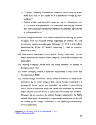 33
b) Company ‘Owned by non-residents’ means an Indian company where
more than 50% of the capital in it is beneficially owned by non-
residents12
.
c) 'Control' shall include the right to appoint a majority of the directors or
to control the management or policy decisions including by virtue of
their shareholding or management rights or shareholders agreements
or voting agreements.13
(ii) Direct foreign investment’ shall mean investment received by an Indian
Company from non-resident entities regardless of whether the said
investments have been made under Schedule 1, 2, 2A, 3, 6 and 8 of the
Notification No. FEMA. 20/2000-RB dated May 3, 2000, as amended
from time to time;
(iii) ‘Downstream investment’ means indirect foreign investment, by one
Indian company into another Indian company, by way of subscription or
acquisition;
(iv) 'Holding Company’ would have the same meaning as defined in
Companies Act 1956;
(v) ‘Indian Company' means a company incorporated in India under the
Companies Act, 1956;
(vi) ‘Indirect foreign investment’ means entire investment in other Indian
companies by an Indian company (IC), having foreign investment in it
provided IC is not ‘owned and controlled’ by resident Indian citizens
and/or Indian Companies which are owned and controlled by resident
Indian citizens or where the IC is owned or controlled by non-residents.
However, as an exception, the indirect foreign investment in the 100%
owned subsidiaries of operating-cum-investing/investing companies will
be limited to the foreign investment in the operating-cum-investing/
investing company.
12
Amended vide AP (DIR Series) Circular No. 44 dated September 13, 2013
13
APDIR 44 of September 13, 2013
 