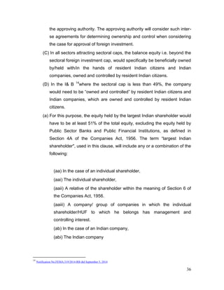 36
the approving authority. The approving authority will consider such inter-
se agreements for determining ownership and control when considering
the case for approval of foreign investment.
(C) In all sectors attracting sectoral caps, the balance equity i.e. beyond the
sectoral foreign investment cap, would specifically be beneficially owned
by/held with/in the hands of resident Indian citizens and Indian
companies, owned and controlled by resident Indian citizens.
(D) In the I& B 14
where the sectoral cap is less than 49%, the company
would need to be “owned and controlled” by resident Indian citizens and
Indian companies, which are owned and controlled by resident Indian
citizens.
(a) For this purpose, the equity held by the largest Indian shareholder would
have to be at least 51% of the total equity, excluding the equity held by
Public Sector Banks and Public Financial Institutions, as defined in
Section 4A of the Companies Act, 1956. The term “largest Indian
shareholder", used in this clause, will include any or a combination of the
following:
(aa) In the case of an individual shareholder,
(aai) The individual shareholder,
(aaii) A relative of the shareholder within the meaning of Section 6 of
the Companies Act, 1956.
(aaiii) A company/ group of companies in which the individual
shareholder/HUF to which he belongs has management and
controlling interest.
(ab) In the case of an Indian company,
(abi) The Indian company
14
Notification No.FEMA.319/2014-RB dtd September 5, 2014
 