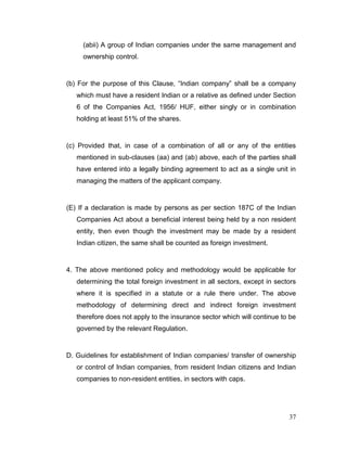 37
(abii) A group of Indian companies under the same management and
ownership control.
(b) For the purpose of this Clause, “Indian company” shall be a company
which must have a resident Indian or a relative as defined under Section
6 of the Companies Act, 1956/ HUF, either singly or in combination
holding at least 51% of the shares.
(c) Provided that, in case of a combination of all or any of the entities
mentioned in sub-clauses (aa) and (ab) above, each of the parties shall
have entered into a legally binding agreement to act as a single unit in
managing the matters of the applicant company.
(E) If a declaration is made by persons as per section 187C of the Indian
Companies Act about a beneficial interest being held by a non resident
entity, then even though the investment may be made by a resident
Indian citizen, the same shall be counted as foreign investment.
4. The above mentioned policy and methodology would be applicable for
determining the total foreign investment in all sectors, except in sectors
where it is specified in a statute or a rule there under. The above
methodology of determining direct and indirect foreign investment
therefore does not apply to the insurance sector which will continue to be
governed by the relevant Regulation.
D. Guidelines for establishment of Indian companies/ transfer of ownership
or control of Indian companies, from resident Indian citizens and Indian
companies to non-resident entities, in sectors with caps.
 