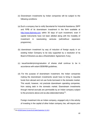 40
(ii) Downstream investments by Indian companies will be subject to the
following conditions:
(a) Such a company has to notify Secretariat for Industrial Assistance, DIPP
and FIPB of its downstream investment in the form available at
http://www.fipbindia.com within 30 days of such investment, even if
capital instruments have not been allotted along with the modality of
investment in new/existing ventures (with/without expansion
programme);
(b) downstream investment by way of induction of foreign equity in an
existing Indian Company to be duly supported by a resolution of its
Board of Directors as also a Shareholders’ Agreement, if any;
(c) issue/transfer/pricing/valuation of shares shall continue to be in
accordance with extant SEBI/RBI guidelines;
(d) For the purpose of downstream investment, the Indian companies
making the downstream investments would have to bring in requisite
funds from abroad and not use funds borrowed in the domestic market.
This would, however, not preclude downstream operating companies,
from raising debt in the domestic market. Downstream investments
through internal accruals are permissible by an Indian company subject
to the provisions above and as also elaborated below15
:
Foreign investment into an Indian company, engaged only in the activity
of investing in the capital of other Indian company /ies, will require prior
15
Vide AP(DIR Series) Circular No.42 dated September 12, 2013
 