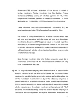 41
Government/FIPB approval, regardless of the amount or extent of
foreign investment. Foreign investment into Non-Banking Finance
Companies (NBFCs), carrying on activities approved for FDI, will be
subject to the conditions specified in Annex-B of Schedule 1 of FEMA
Notification No. 20 dated May 3, 2000 as amended from time to time;
Those companies, which are Core Investment Companies (CICs), will
have to additionally follow RBI’s Regulatory Framework for CICs.
For infusion of foreign investment into an Indian company which does
not have any operations and also does not have any downstream
investments, Government/FIPB approval would be required, regardless
of the amount or extent of foreign investment. Further, as and when such
a company commences business(s) or makes downstream investment, it
will have to comply with the relevant sectoral conditions on entry route,
conditionalities and caps.
Note: Foreign investment into other Indian companies would be in
accordance/ compliance with the relevant sectoral conditions on entry
route, conditionalities and caps.
(e) The FDI recipient Indian company at the first level which is responsible for
ensuring compliance with the FDI conditionalities like no indirect foreign
investment in prohibited sector, entry route, sectoral cap/conditionalities, etc.
for the downstream investment made by in the subsidiary companies at
second level and so on and so forth would obtain a certificate to this effect
from its statutory auditor on an annual basis as regards status of compliance
with the instructions on downstream investment and compliance with FEMA
provisions. The fact that statutory auditor has certified that the company is in
compliance with the regulations as regards downstream investment and
 