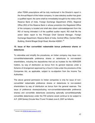 42
other FEMA prescriptions will be duly mentioned in the Director’s report in
the Annual Report of the Indian company. In case statutory auditor has given
a qualified report, the same shall be immediately brought to the notice of the
Reserve Bank of India, Foreign Exchange Department (FED), Regional
Office (RO) of the Reserve Bank in whose jurisdiction the Registered Office
of the company is located and shall also obtain acknowledgement from the
RO of having intimated it of the qualified auditor report. RO shall file the
action taken report to the Principal Chief General Manager, Foreign
Exchange Department, Reserve Bank of India, Central Office, Central Office
Building, Shahid Bhagat Singh Road, Mumbai 400001.16
15. Issue of Non convertible/ redeemable bonus preference shares or
debentures
To rationalise and simplify the procedures, an Indian company may issue non-
convertible/redeemable preference shares or debentures to non-resident
shareholders, including the depositories that act as trustees for the ADR/GDR
holders, by way of distribution as bonus from its general reserves under a
Scheme of Arrangement approved by a Court in India under the provisions of the
Companies Act, as applicable, subject to no-objection from the Income Tax
Authorities.
The above general permission to Indian companies is only for issue of non-
convertible/ redeemable preference shares or debentures to non-resident
shareholders by way of distribution as bonus from the general reserves. The
issue of preference shares(excluding non-convertible/redeemable preference
shares) and convertible debentures (excluding optionally convertible/partially
convertible debentures) under the FDI scheme would continue to be subject to
A.P. (DIR Series) Circular Nos.73 and 74 dated June 8, 2007 as hitherto.
16
Inserted vide APDIR 84 dated Janaury 6, 2014
 