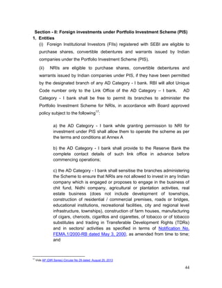 44
Section - II: Foreign investments under Portfolio Investment Scheme (PIS)
1. Entities
(i) Foreign Institutional Investors (FIIs) registered with SEBI are eligible to
purchase shares, convertible debentures and warrants issued by Indian
companies under the Portfolio Investment Scheme (PIS).
(ii) NRIs are eligible to purchase shares, convertible debentures and
warrants issued by Indian companies under PIS, if they have been permitted
by the designated branch of any AD Category - I bank. RBI will allot Unique
Code number only to the Link Office of the AD Category – I bank. AD
Category - I bank shall be free to permit its branches to administer the
Portfolio Investment Scheme for NRIs, in accordance with Board approved
policy subject to the following17
:
a) the AD Category - I bank while granting permission to NRI for
investment under PIS shall allow them to operate the scheme as per
the terms and conditions at Annex A
b) the AD Category - I bank shall provide to the Reserve Bank the
complete contact details of such link office in advance before
commencing operations;
c) the AD Category - I bank shall sensitise the branches administering
the Scheme to ensure that NRIs are not allowed to invest in any Indian
company which is engaged or proposes to engage in the business of
chit fund, Nidhi company, agricultural or plantation activities, real
estate business (does not include development of townships,
construction of residential / commercial premises, roads or bridges,
educational institutions, recreational facilities, city and regional level
infrastructure, townships), construction of farm houses, manufacturing
of cigars, cheroots, cigarillos and cigarettes, of tobacco or of tobacco
substitutes and trading in Transferable Development Rights (TDRs)
and in sectors/ activities as specified in terms of Notification No.
FEMA.1/2000-RB dated May 3, 2000, as amended from time to time;
and
17
Vide AP (DIR Series) Circular No 29 dated August 20, 2013
 