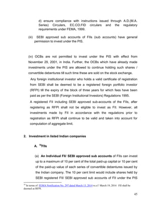 45
d) ensure compliance with instructions issued through A.D.(M.A.
Series) Circulars, EC.CO.FID circulars and the regulatory
requirements under FEMA, 1999.
(iii) SEBI approved sub accounts of FIIs (sub accounts) have general
permission to invest under the PIS.
(iv) OCBs are not permitted to invest under the PIS with effect from
November 29, 2001, in India. Further, the OCBs which have already made
investments under the PIS are allowed to continue holding such shares /
convertible debentures till such time these are sold on the stock exchange.
Any foreign institutional investor who holds a valid certificate of registration
from SEBI shall be deemed to be a registered foreign portfolio investor
(RFPI) till the expiry of the block of three years for which fees have been
paid as per the SEBI (Foreign Institutional Investors) Regulations 1995.
A registered FII including SEBI approved sub-accounts of the FIIs, after
registering as RFPI shall not be eligible to invest as FII. However, all
investments made by FII in accordance with the regulations prior to
registration as RFPI shall continue to be valid and taken into account for
computation of aggregate limit.
2. Investment in listed Indian companies
A. 18
FIIs
(a) An Individual FII/ SEBI approved sub accounts of FIIs can invest
up to a maximum of 10 per cent of the total paid-up capital or 10 per cent
of the paid-up value of each series of convertible debentures issued by
the Indian company. The 10 per cent limit would include shares held by
SEBI registered FII/ SEBI approved sub accounts of FII under the PIS
18
In terms of FEMA Notification No. 297 dated March 13, 2014 w.e.f March 19, 2014 FII shall be
deemed as RFPI.
 