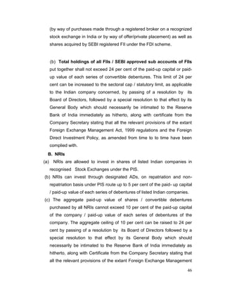 46
(by way of purchases made through a registered broker on a recognized
stock exchange in India or by way of offer/private placement) as well as
shares acquired by SEBI registered FII under the FDI scheme.
(b) Total holdings of all FIIs / SEBI approved sub accounts of FIIs
put together shall not exceed 24 per cent of the paid-up capital or paid-
up value of each series of convertible debentures. This limit of 24 per
cent can be increased to the sectoral cap / statutory limit, as applicable
to the Indian company concerned, by passing of a resolution by its
Board of Directors, followed by a special resolution to that effect by its
General Body which should necessarily be intimated to the Reserve
Bank of India immediately as hitherto, along with certificate from the
Company Secretary stating that all the relevant provisions of the extant
Foreign Exchange Management Act, 1999 regulations and the Foreign
Direct Investment Policy, as amended from time to to time have been
complied with.
B. NRIs
(a) NRIs are allowed to invest in shares of listed Indian companies in
recognised Stock Exchanges under the PIS.
(b) NRIs can invest through designated ADs, on repatriation and non-
repatriation basis under PIS route up to 5 per cent of the paid- up capital
/ paid-up value of each series of debentures of listed Indian companies.
(c) The aggregate paid-up value of shares / convertible debentures
purchased by all NRIs cannot exceed 10 per cent of the paid-up capital
of the company / paid-up value of each series of debentures of the
company. The aggregate ceiling of 10 per cent can be raised to 24 per
cent by passing of a resolution by its Board of Directors followed by a
special resolution to that effect by its General Body which should
necessarily be intimated to the Reserve Bank of India immediately as
hitherto, along with Certificate from the Company Secretary stating that
all the relevant provisions of the extant Foreign Exchange Management
 