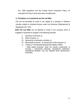 47
Act, 1999 regulations and the Foreign Direct Investment Policy, as
amended from time to time have been complied with.
C. Prohibition on investments by FIIs and NRIs
FIIs are not permitted to invest in the capital of a company in Defence
Industry subject to Industrial license under the Industries (Development &
Regulation) Act, 1951
Both FIIs and NRIs are not allowed to invest in any company which is
engaged or proposes to engage in the following activities:
i) Business of chit fund, or
ii) Nidhi company, or
iii) Agricultural or plantation activities, or
iv) Real estate business* or construction of farm houses, or
v) Trading in Transferable Development Rights (TDRs).
* Real estate business" does not include construction of
housing / commercial premises, educational institutions,
recreational facilities, city and regional level infrastructure,
townships
 