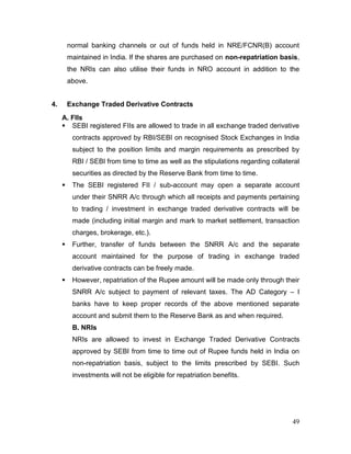 49
normal banking channels or out of funds held in NRE/FCNR(B) account
maintained in India. If the shares are purchased on non-repatriation basis,
the NRIs can also utilise their funds in NRO account in addition to the
above.
4. Exchange Traded Derivative Contracts
A. FIIs
 SEBI registered FIIs are allowed to trade in all exchange traded derivative
contracts approved by RBI/SEBI on recognised Stock Exchanges in India
subject to the position limits and margin requirements as prescribed by
RBI / SEBI from time to time as well as the stipulations regarding collateral
securities as directed by the Reserve Bank from time to time.
 The SEBI registered FII / sub-account may open a separate account
under their SNRR A/c through which all receipts and payments pertaining
to trading / investment in exchange traded derivative contracts will be
made (including initial margin and mark to market settlement, transaction
charges, brokerage, etc.).
 Further, transfer of funds between the SNRR A/c and the separate
account maintained for the purpose of trading in exchange traded
derivative contracts can be freely made.
 However, repatriation of the Rupee amount will be made only through their
SNRR A/c subject to payment of relevant taxes. The AD Category – I
banks have to keep proper records of the above mentioned separate
account and submit them to the Reserve Bank as and when required.
B. NRIs
NRIs are allowed to invest in Exchange Traded Derivative Contracts
approved by SEBI from time to time out of Rupee funds held in India on
non-repatriation basis, subject to the limits prescribed by SEBI. Such
investments will not be eligible for repatriation benefits.
 