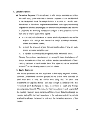 50
5. Collateral for FIIs
a) Derivative Segment: FIIs are allowed to offer foreign sovereign securities
with AAA rating, government securities and corporate bonds as collateral
to the recognised Stock Exchanges in India in addition to cash for their
transactions in derivatives segment of the market. SEBI approved clearing
corporations of stock exchanges and their clearing members are allowed
to undertake the following transactions subject to the guidelines issued
from time to time by SEBI in this regard:
a. to open and maintain demat accounts with foreign depositories and to
acquire, hold, pledge and transfer the foreign sovereign securities,
offered as collateral by FIIs;
b. to remit the proceeds arising from corporate action, if any, on such
foreign sovereign securities; and
c. to liquidate such foreign sovereign securities, if the need arises.
Clearing Corporations have to report, on a monthly basis, the balances of
foreign sovereign securities, held by them as non-cash collaterals of their
clearing members to the Reserve Bank. The report should be submitted
by the 10th
of the following month to which it relates.
b) Equity Segment:
The above guidelines are also applicable to the equity segment. Further,
domestic Government Securities (subject to the overall limits specified by
SEBI from time to time, the current limit being USD 30 billion and
investments in Corporate bonds can also be kept as collateral with the
recognised Stock Exchanges in India, in addition to cash and foreign
sovereign securities with AAA rating for their transactions in cash segment of
the market. However, cross-margining of Government Securities (placed as
margins by the FIIs for their transactions in the cash segment of the market)
shall not be allowed between the cash and the derivative segments of the
market.
 