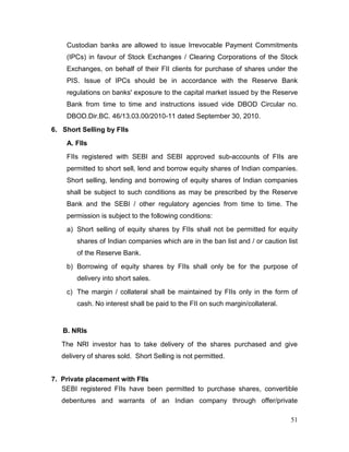51
Custodian banks are allowed to issue Irrevocable Payment Commitments
(IPCs) in favour of Stock Exchanges / Clearing Corporations of the Stock
Exchanges, on behalf of their FII clients for purchase of shares under the
PIS. Issue of IPCs should be in accordance with the Reserve Bank
regulations on banks' exposure to the capital market issued by the Reserve
Bank from time to time and instructions issued vide DBOD Circular no.
DBOD.Dir.BC. 46/13.03.00/2010-11 dated September 30, 2010.
6. Short Selling by FIIs
A. FIIs
FIIs registered with SEBI and SEBI approved sub-accounts of FIIs are
permitted to short sell, lend and borrow equity shares of Indian companies.
Short selling, lending and borrowing of equity shares of Indian companies
shall be subject to such conditions as may be prescribed by the Reserve
Bank and the SEBI / other regulatory agencies from time to time. The
permission is subject to the following conditions:
a) Short selling of equity shares by FIIs shall not be permitted for equity
shares of Indian companies which are in the ban list and / or caution list
of the Reserve Bank.
b) Borrowing of equity shares by FIIs shall only be for the purpose of
delivery into short sales.
c) The margin / collateral shall be maintained by FIIs only in the form of
cash. No interest shall be paid to the FII on such margin/collateral.
B. NRIs
The NRI investor has to take delivery of the shares purchased and give
delivery of shares sold. Short Selling is not permitted.
7. Private placement with FIIs
SEBI registered FIIs have been permitted to purchase shares, convertible
debentures and warrants of an Indian company through offer/private
 