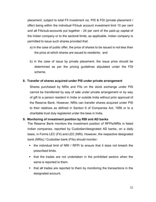 52
placement, subject to total FII investment viz. PIS & FDI (private placement /
offer) being within the individual FII/sub account investment limit 10 per cent
and all FIIs/sub-accounts put together - 24 per cent of the paid-up capital of
the Indian company or to the sectoral limits, as applicable. Indian company is
permitted to issue such shares provided that:
a) in the case of public offer, the price of shares to be issued is not less than
the price at which shares are issued to residents; and
b) in the case of issue by private placement, the issue price should be
determined as per the pricing guidelines stipulated under the FDI
scheme.
8. Transfer of shares acquired under PIS under private arrangement
Shares purchased by NRIs and FIIs on the stock exchange under PIS
cannot be transferred by way of sale under private arrangement or by way
of gift to a person resident in India or outside India without prior approval of
the Reserve Bank. However, NRIs can transfer shares acquired under PIS
to their relatives as defined in Section 6 of Companies Act, 1956 or to a
charitable trust duly registered under the laws in India.
9. Monitoring of investment position by RBI and AD banks
The Reserve Bank monitors the investment position of RFPIs/NRIs in listed
Indian companies, reported by Custodian/designated AD banks, on a daily
basis, in Forms LEC (FII) and LEC (NRI). However, the respective designated
bank (NRIs) / Custodian bank (FIIs) should monitor:
 the individual limit of NRI / RFPI to ensure that it does not breach the
prescribed limits.
 that the trades are not undertaken in the prohibited sectors when the
same is reported to them.
 that all trades are reported to them by monitoring the transactions in the
designated account.
 