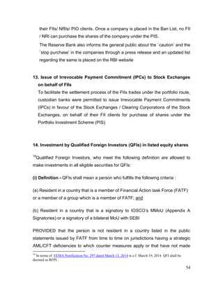 54
their FIIs/ NRIs/ PIO clients. Once a company is placed in the Ban List, no FII
/ NRI can purchase the shares of the company under the PIS.
The Reserve Bank also informs the general public about the `caution’ and the
`stop purchase’ in the companies through a press release and an updated list
regarding the same is placed on the RBI website
13. Issue of Irrevocable Payment Commitment (IPCs) to Stock Exchanges
on behalf of FIIs
To facilitate the settlement process of the FIIs trades under the portfolio route,
custodian banks were permitted to issue Irrevocable Payment Commitments
(IPCs) in favour of the Stock Exchanges / Clearing Corporations of the Stock
Exchanges, on behalf of their FII clients for purchase of shares under the
Portfolio Investment Scheme (PIS).
14. Investment by Qualified Foreign Investors (QFIs) in listed equity shares
19
Qualified Foreign Investors, who meet the following definition are allowed to
make investments in all eligible securities for QFIs:
(i) Definition - QFIs shall mean a person who fulfills the following criteria :
(a) Resident in a country that is a member of Financial Action task Force (FATF)
or a member of a group which is a member of FATF; and
(b) Resident in a country that is a signatory to IOSCO’s MMoU (Appendix A
Signatories) or a signatory of a bilateral MoU with SEBI
PROVIDED that the person is not resident in a country listed in the public
statements issued by FATF from time to time on jurisdictions having a strategic
AML/CFT deficiencies to which counter measures apply or that have not made
19
In terms of FEMA Notification No. 297 dated March 13, 2014 w.e.f March 19, 2014 QFI shall be
deemed as RFPI.
 
