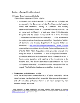 1
Section - I: Foreign Direct Investment
1. Foreign Direct Investment in India
Foreign Direct Investment (FDI) in India is :
- undertaken in accordance with the FDI Policy which is formulated and
announced by the Government of India. The Department of Industrial
Policy and Promotion, Ministry of Commerce and Industry,
Government of India issues a “Consolidated FDI Policy Circular ” on
an yearly basis on March 31 of each year (since 2010) elaborating
the policy and the process in respect of FDI in India. The latest
“Consolidated FDI Policy Circular” dated April 17, 2014 is available in
the public domain and can be downloaded from the website of Ministry
of Commerce and Industry, Department of Industrial Policy and
Promotion – http://dipp.nic.in/English/Policies/FDI_Circular_2014.pdf
governed by the provisions of the Foreign Exchange Management Act
(FEMA), 1999. FEMA Regulations which prescribe amongst other
things the mode of investments i.e. issue or acquisition of shares /
convertible debentures and preference shares, manner of receipt of
funds, pricing guidelines and reporting of the investments to the
Reserve Bank. The Reserve Bank has issued Notification No. FEMA
20 /2000-RB dated May 3, 2000 which contains the Regulations in this
regard. This Notification has been amended from time to time.
2. Entry routes for investments in India
Under the Foreign Direct Investments (FDI) Scheme, investments can be
made in shares, mandatorily and fully convertible debentures and mandatorily
and fully convertible preference shares1
of an Indian company by non-
residents through two routes:
1
"Shares" mentioned in this Master Circular means equity shares, "preference shares" means fully and mandatorily
convertible preference shares and "convertible debentures" means fully and mandatorily convertible debentures [cf. A. P.
(DIR Series) Circular Nos. 73 & 74 dated June 8, 2007]
 