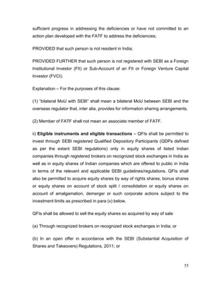 55
sufficient progress in addressing the deficiencies or have not committed to an
action plan developed with the FATF to address the deficiencies;
PROVIDED that such person is not resident in India;
PROVIDED FURTHER that such person is not registered with SEBI as a Foreign
Institutional Investor (FII) or Sub-Account of an FII or Foreign Venture Capital
Investor (FVCI).
Explanation – For the purposes of this clause:
(1) “bilateral MoU with SEBI” shall mean a bilateral MoU between SEBI and the
overseas regulator that, inter alia, provides for information sharing arrangements.
(2) Member of FATF shall not mean an associate member of FATF.
ii) Eligible instruments and eligible transactions – QFIs shall be permitted to
invest through SEBI registered Qualified Depository Participants (QDPs defined
as per the extant SEBI regulations) only in equity shares of listed Indian
companies through registered brokers on recognized stock exchanges in India as
well as in equity shares of Indian companies which are offered to public in India
in terms of the relevant and applicable SEBI guidelines/regulations. QFIs shall
also be permitted to acquire equity shares by way of rights shares, bonus shares
or equity shares on account of stock split / consolidation or equity shares on
account of amalgamation, demerger or such corporate actions subject to the
investment limits as prescribed in para (v) below.
QFIs shall be allowed to sell the equity shares so acquired by way of sale
(a) Through recognized brokers on recognized stock exchanges in India; or
(b) In an open offer in accordance with the SEBI (Substantial Acquisition of
Shares and Takeovers) Regulations, 2011; or
 